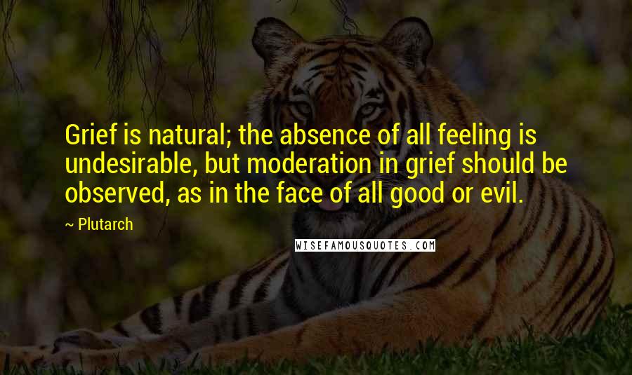 Plutarch Quotes: Grief is natural; the absence of all feeling is undesirable, but moderation in grief should be observed, as in the face of all good or evil.