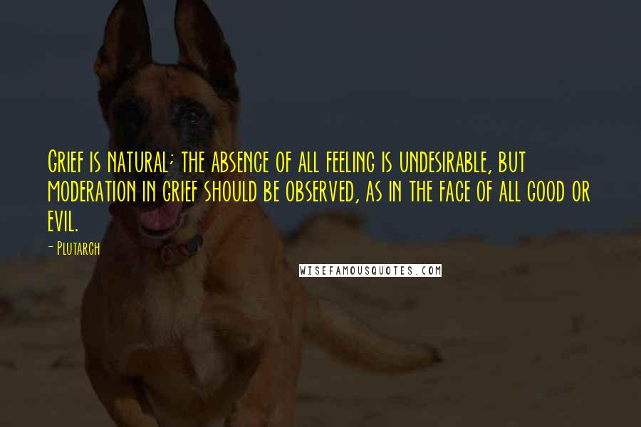 Plutarch Quotes: Grief is natural; the absence of all feeling is undesirable, but moderation in grief should be observed, as in the face of all good or evil.