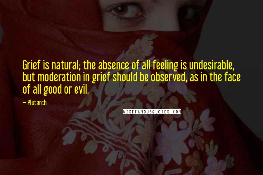 Plutarch Quotes: Grief is natural; the absence of all feeling is undesirable, but moderation in grief should be observed, as in the face of all good or evil.
