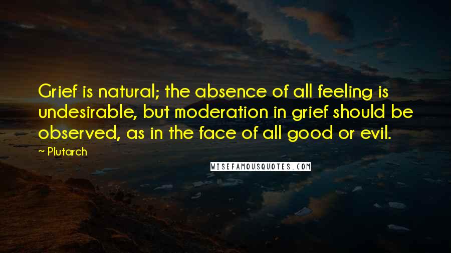 Plutarch Quotes: Grief is natural; the absence of all feeling is undesirable, but moderation in grief should be observed, as in the face of all good or evil.