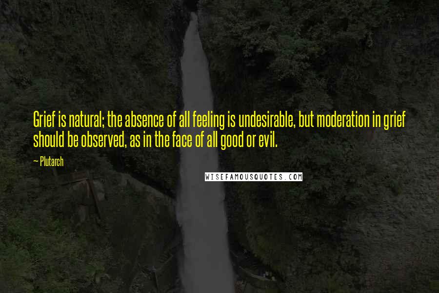Plutarch Quotes: Grief is natural; the absence of all feeling is undesirable, but moderation in grief should be observed, as in the face of all good or evil.