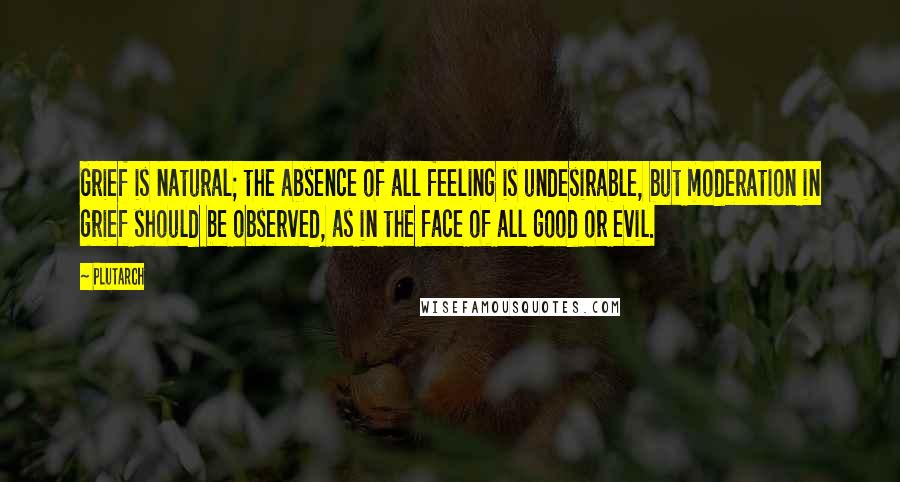 Plutarch Quotes: Grief is natural; the absence of all feeling is undesirable, but moderation in grief should be observed, as in the face of all good or evil.
