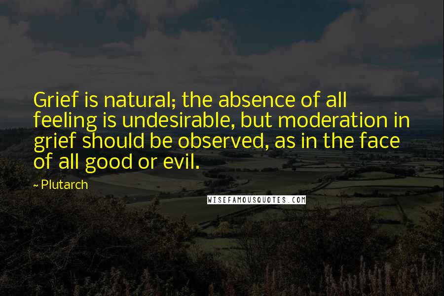 Plutarch Quotes: Grief is natural; the absence of all feeling is undesirable, but moderation in grief should be observed, as in the face of all good or evil.