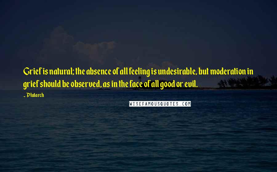 Plutarch Quotes: Grief is natural; the absence of all feeling is undesirable, but moderation in grief should be observed, as in the face of all good or evil.