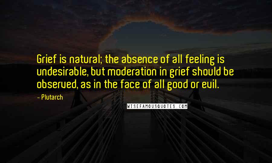 Plutarch Quotes: Grief is natural; the absence of all feeling is undesirable, but moderation in grief should be observed, as in the face of all good or evil.