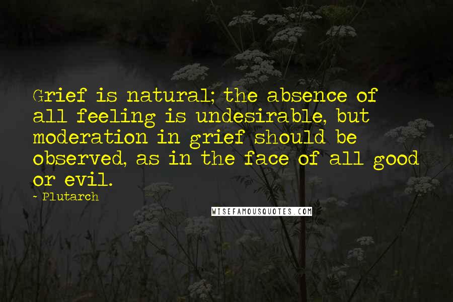 Plutarch Quotes: Grief is natural; the absence of all feeling is undesirable, but moderation in grief should be observed, as in the face of all good or evil.