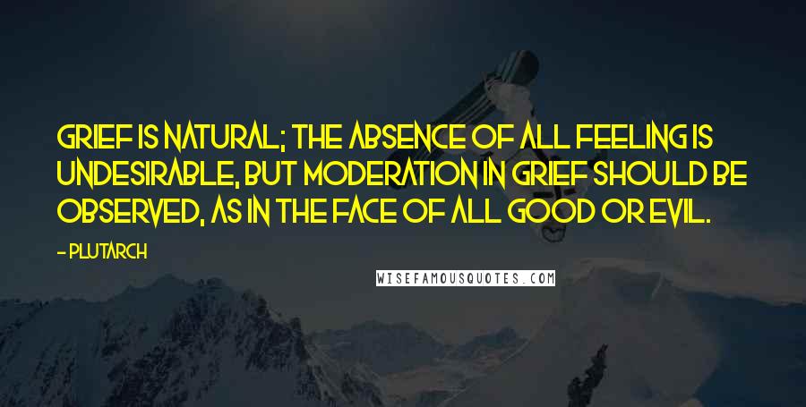 Plutarch Quotes: Grief is natural; the absence of all feeling is undesirable, but moderation in grief should be observed, as in the face of all good or evil.