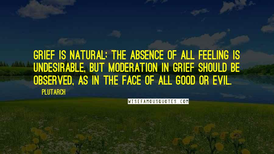 Plutarch Quotes: Grief is natural; the absence of all feeling is undesirable, but moderation in grief should be observed, as in the face of all good or evil.