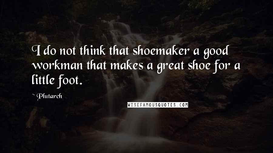 Plutarch Quotes: I do not think that shoemaker a good workman that makes a great shoe for a little foot.