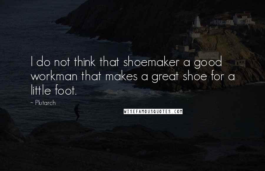 Plutarch Quotes: I do not think that shoemaker a good workman that makes a great shoe for a little foot.