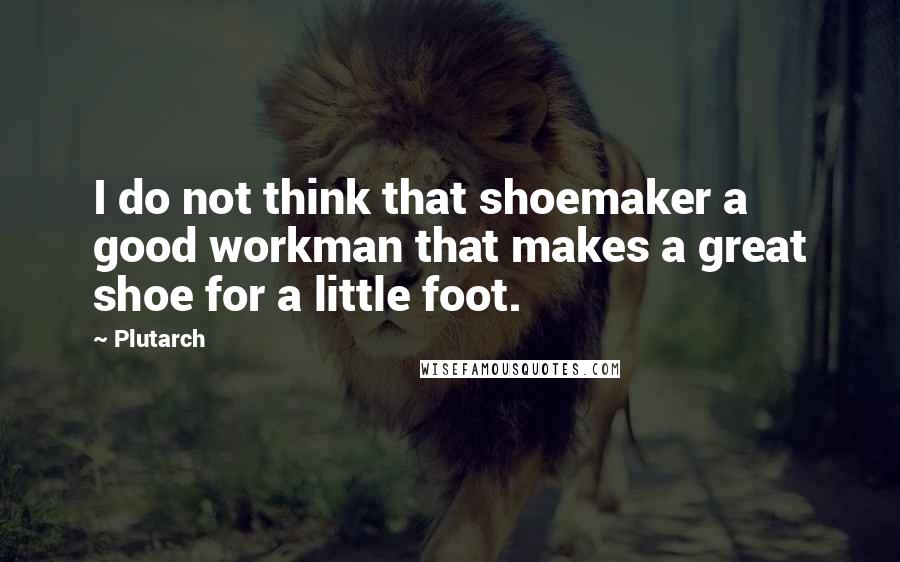 Plutarch Quotes: I do not think that shoemaker a good workman that makes a great shoe for a little foot.