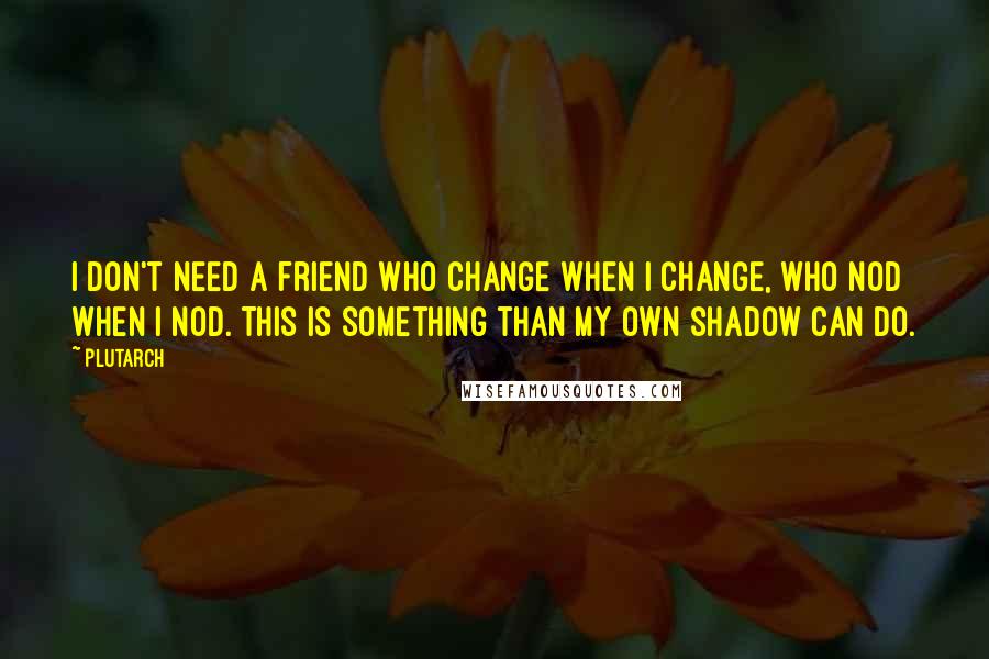 Plutarch Quotes: I don't need a friend who change when I change, who nod when I nod. This is something than my own shadow can do.