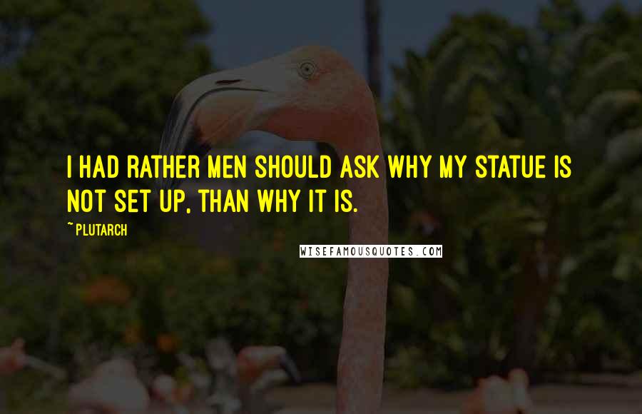 Plutarch Quotes: I had rather men should ask why my statue is not set up, than why it is.