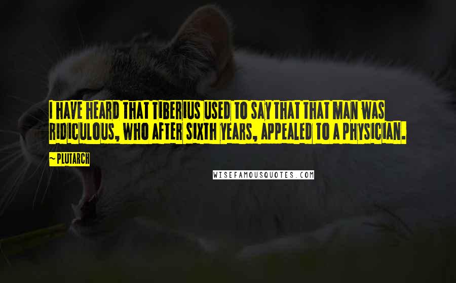 Plutarch Quotes: I have heard that Tiberius used to say that that man was ridiculous, who after sixth years, appealed to a physician.