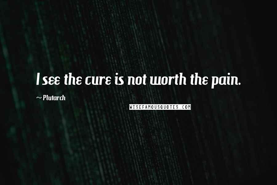 Plutarch Quotes: I see the cure is not worth the pain.