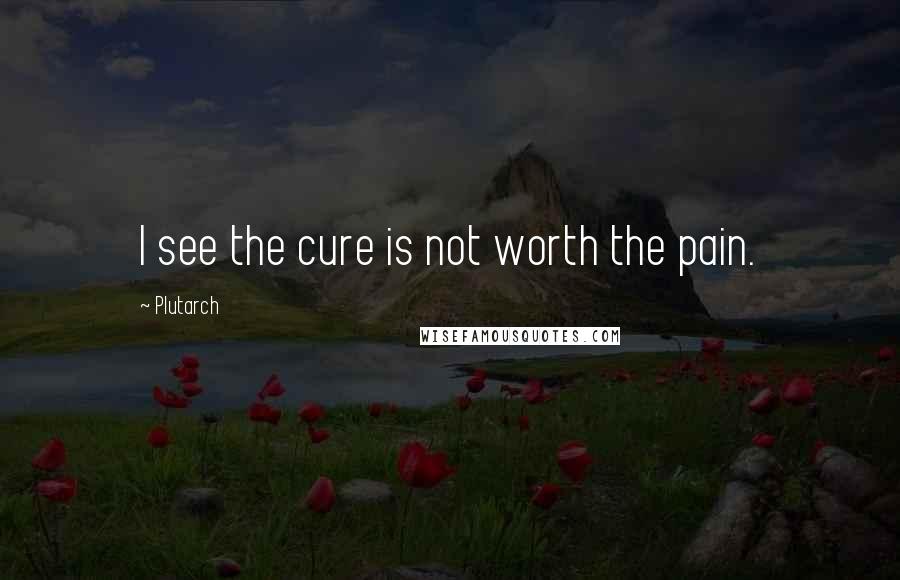 Plutarch Quotes: I see the cure is not worth the pain.