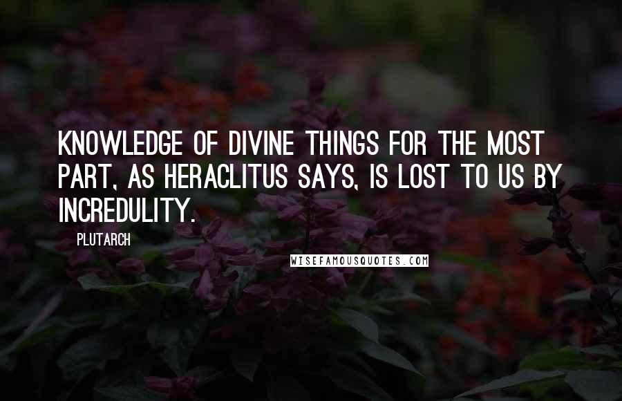 Plutarch Quotes: Knowledge of divine things for the most part, as Heraclitus says, is lost to us by incredulity.