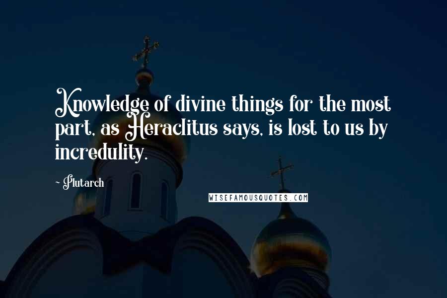 Plutarch Quotes: Knowledge of divine things for the most part, as Heraclitus says, is lost to us by incredulity.