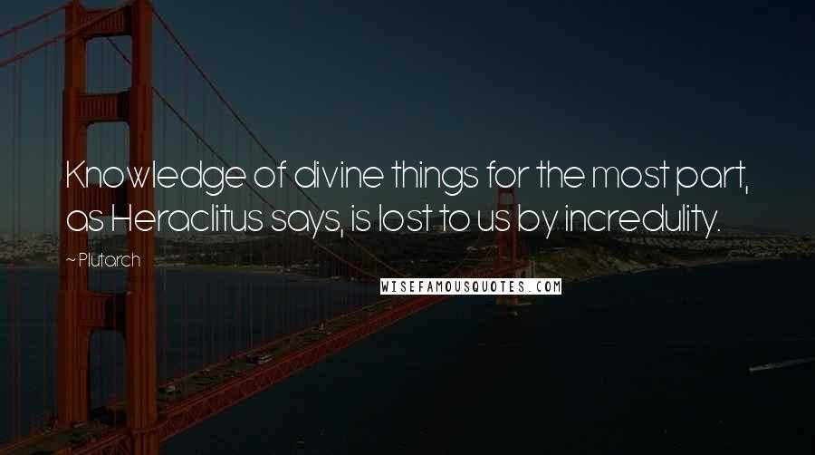 Plutarch Quotes: Knowledge of divine things for the most part, as Heraclitus says, is lost to us by incredulity.