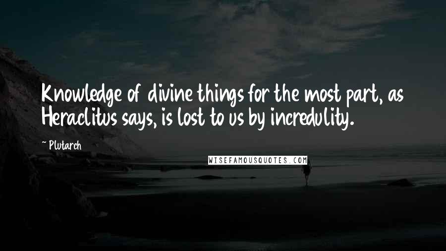 Plutarch Quotes: Knowledge of divine things for the most part, as Heraclitus says, is lost to us by incredulity.