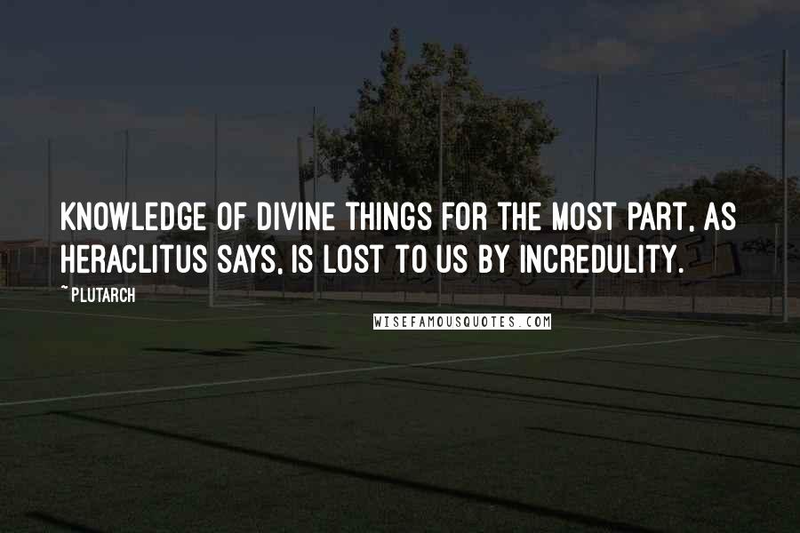 Plutarch Quotes: Knowledge of divine things for the most part, as Heraclitus says, is lost to us by incredulity.
