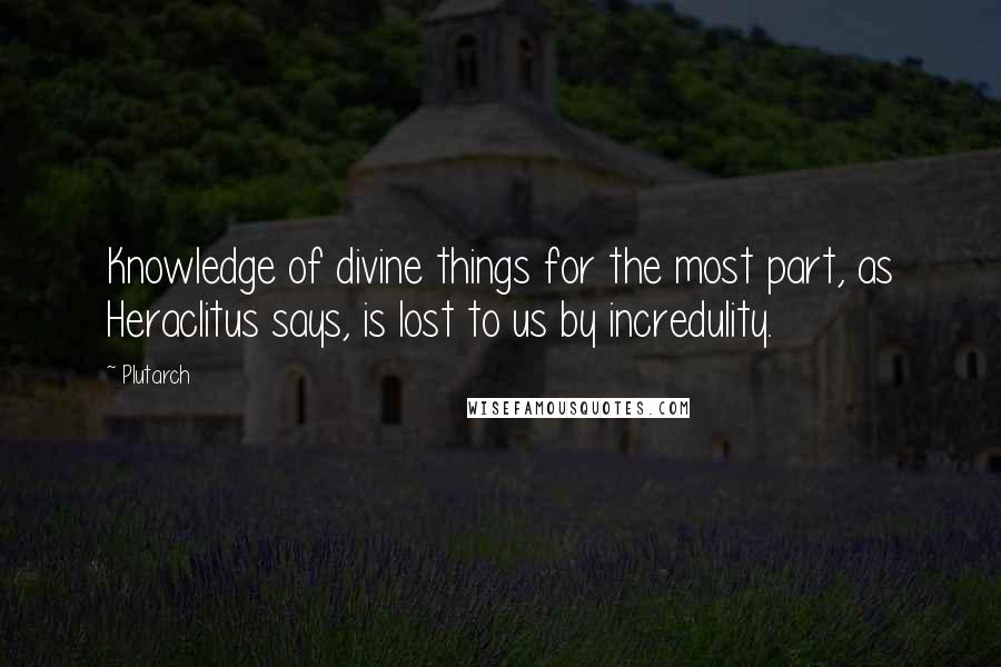Plutarch Quotes: Knowledge of divine things for the most part, as Heraclitus says, is lost to us by incredulity.