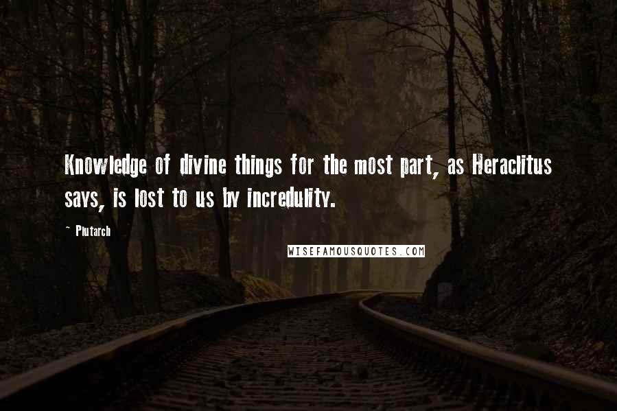 Plutarch Quotes: Knowledge of divine things for the most part, as Heraclitus says, is lost to us by incredulity.