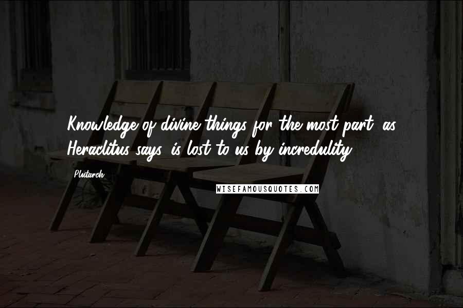 Plutarch Quotes: Knowledge of divine things for the most part, as Heraclitus says, is lost to us by incredulity.