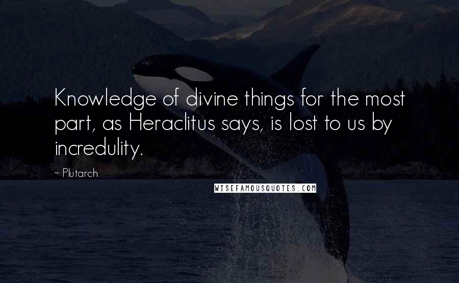 Plutarch Quotes: Knowledge of divine things for the most part, as Heraclitus says, is lost to us by incredulity.