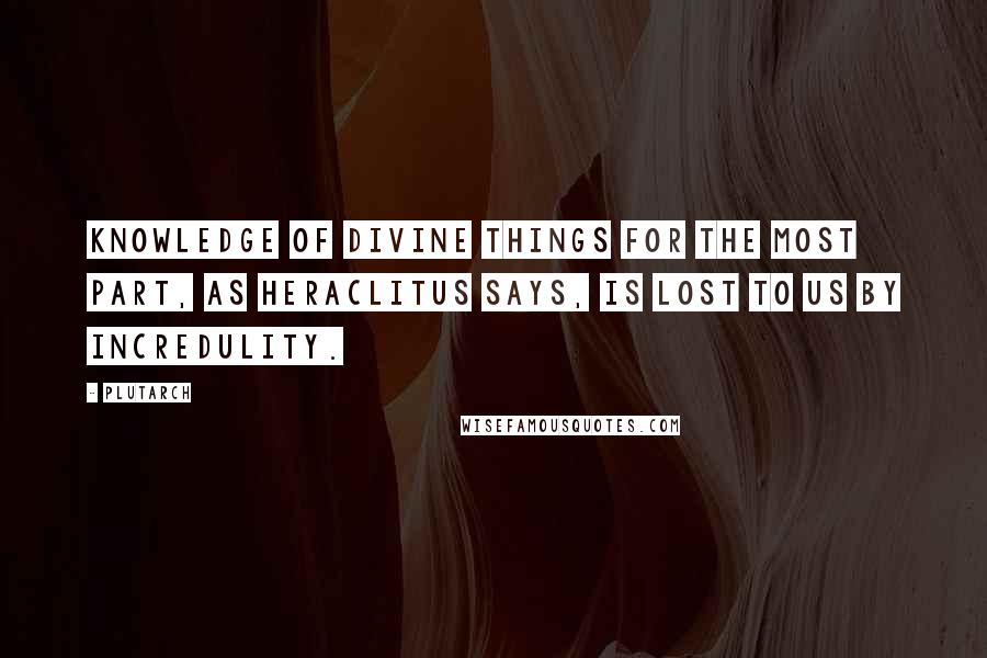 Plutarch Quotes: Knowledge of divine things for the most part, as Heraclitus says, is lost to us by incredulity.
