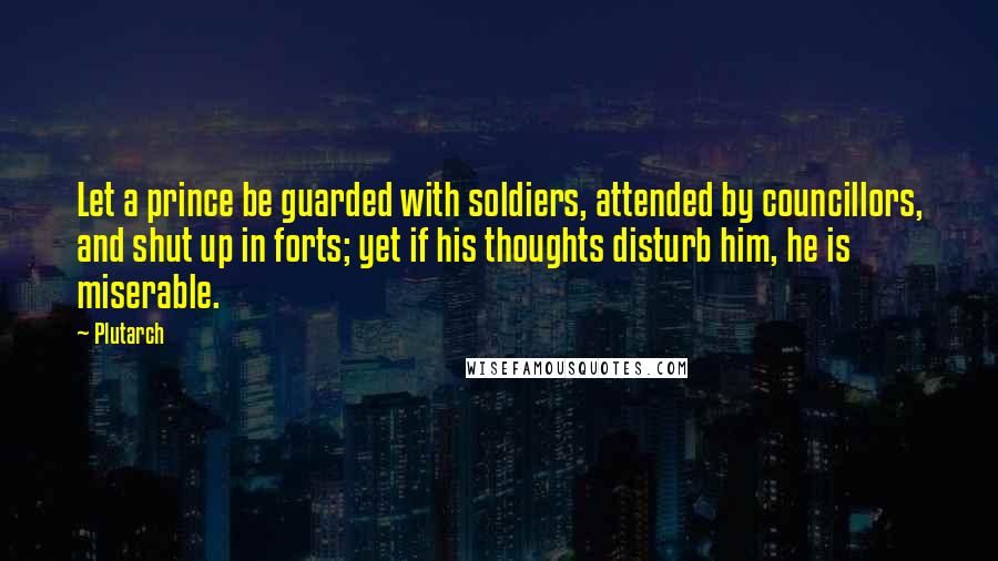 Plutarch Quotes: Let a prince be guarded with soldiers, attended by councillors, and shut up in forts; yet if his thoughts disturb him, he is miserable.