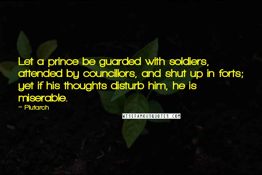 Plutarch Quotes: Let a prince be guarded with soldiers, attended by councillors, and shut up in forts; yet if his thoughts disturb him, he is miserable.