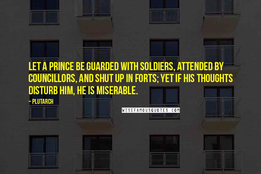 Plutarch Quotes: Let a prince be guarded with soldiers, attended by councillors, and shut up in forts; yet if his thoughts disturb him, he is miserable.