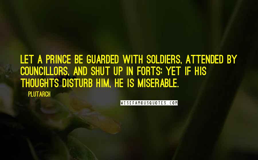 Plutarch Quotes: Let a prince be guarded with soldiers, attended by councillors, and shut up in forts; yet if his thoughts disturb him, he is miserable.
