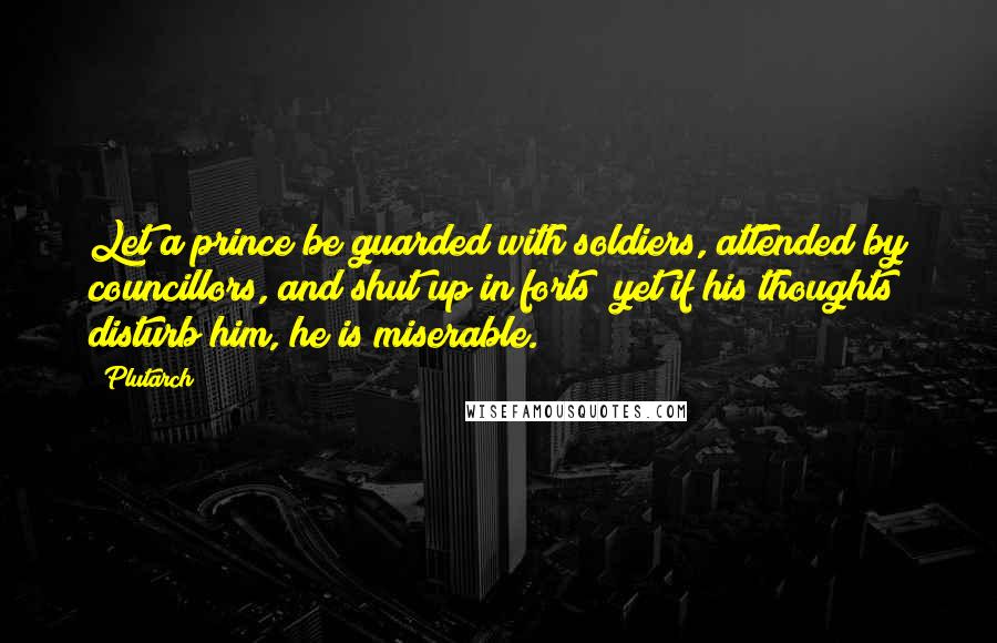 Plutarch Quotes: Let a prince be guarded with soldiers, attended by councillors, and shut up in forts; yet if his thoughts disturb him, he is miserable.