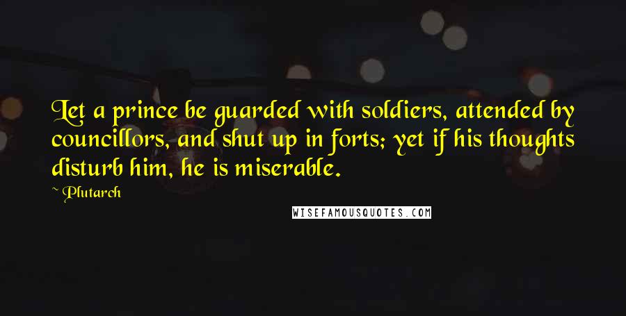 Plutarch Quotes: Let a prince be guarded with soldiers, attended by councillors, and shut up in forts; yet if his thoughts disturb him, he is miserable.