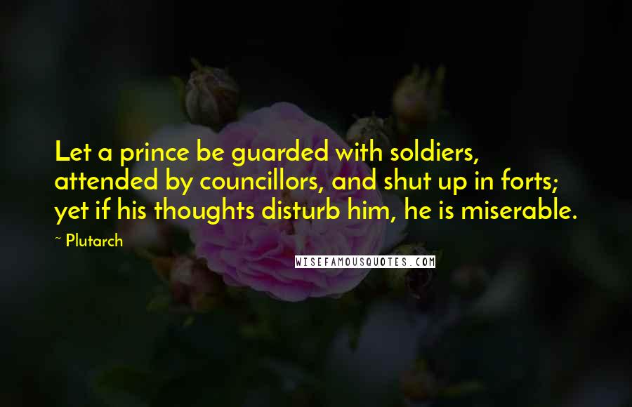 Plutarch Quotes: Let a prince be guarded with soldiers, attended by councillors, and shut up in forts; yet if his thoughts disturb him, he is miserable.