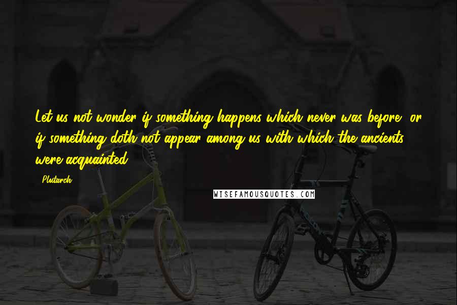Plutarch Quotes: Let us not wonder if something happens which never was before, or if something doth not appear among us with which the ancients were acquainted.
