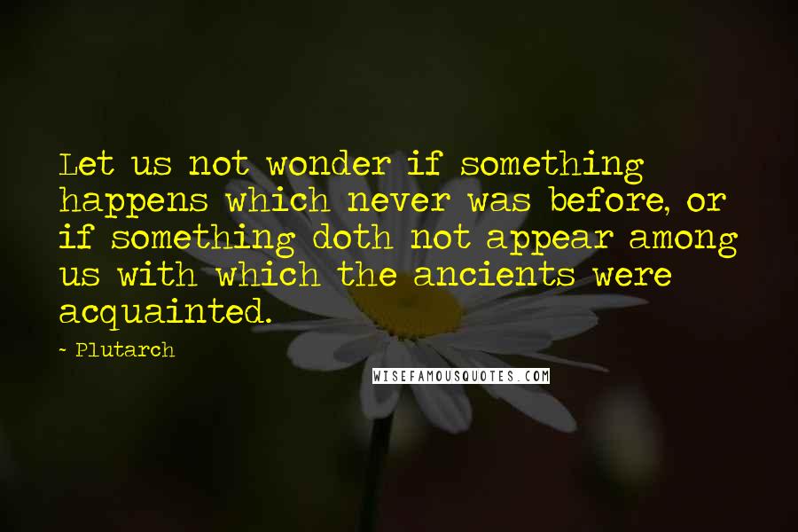 Plutarch Quotes: Let us not wonder if something happens which never was before, or if something doth not appear among us with which the ancients were acquainted.
