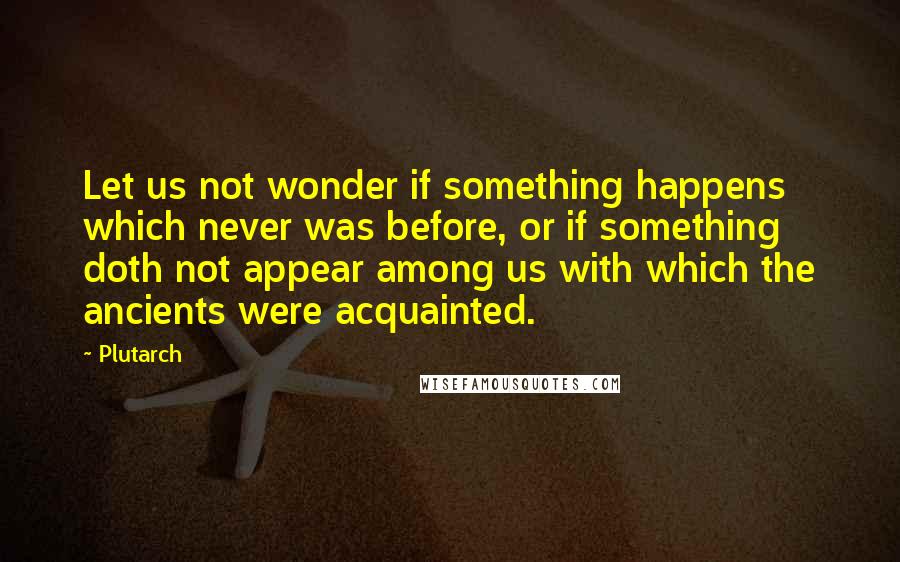 Plutarch Quotes: Let us not wonder if something happens which never was before, or if something doth not appear among us with which the ancients were acquainted.
