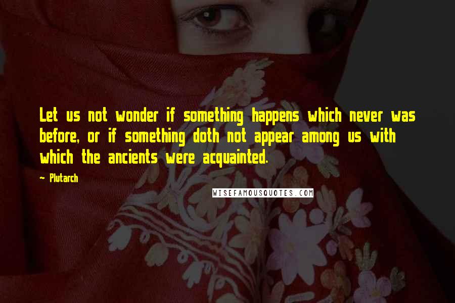 Plutarch Quotes: Let us not wonder if something happens which never was before, or if something doth not appear among us with which the ancients were acquainted.