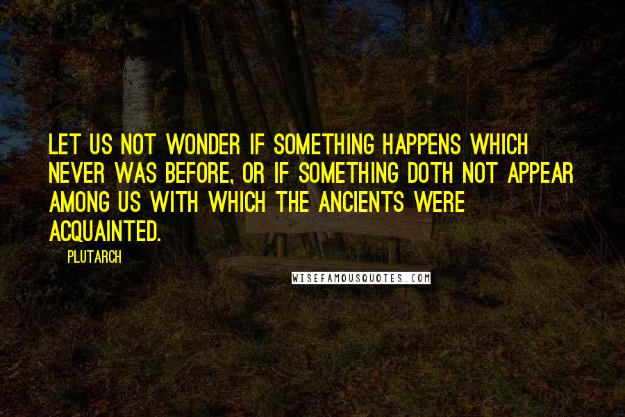 Plutarch Quotes: Let us not wonder if something happens which never was before, or if something doth not appear among us with which the ancients were acquainted.