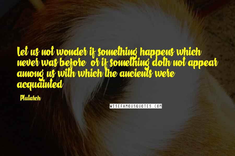 Plutarch Quotes: Let us not wonder if something happens which never was before, or if something doth not appear among us with which the ancients were acquainted.