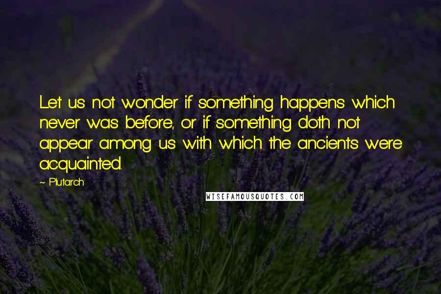 Plutarch Quotes: Let us not wonder if something happens which never was before, or if something doth not appear among us with which the ancients were acquainted.