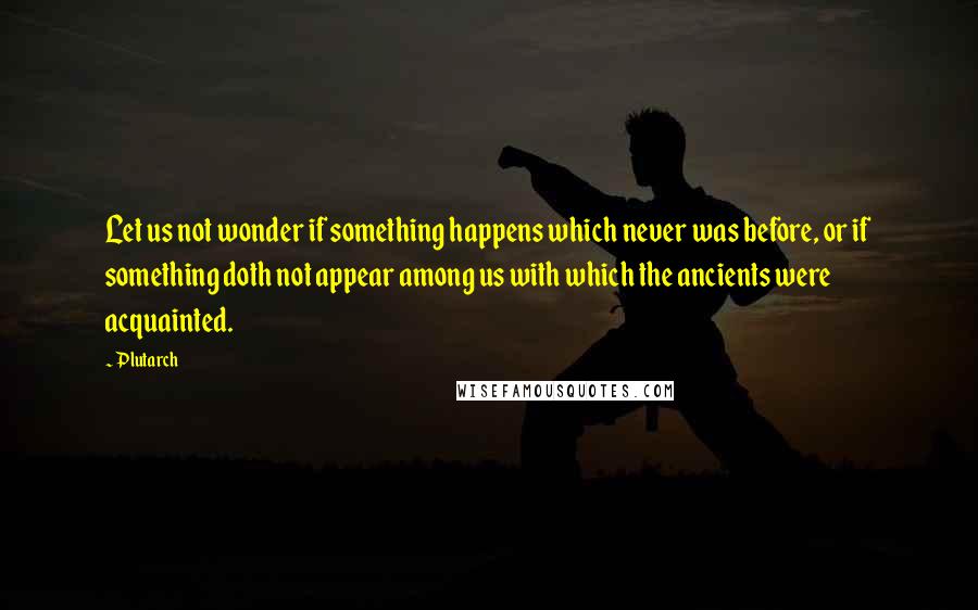 Plutarch Quotes: Let us not wonder if something happens which never was before, or if something doth not appear among us with which the ancients were acquainted.