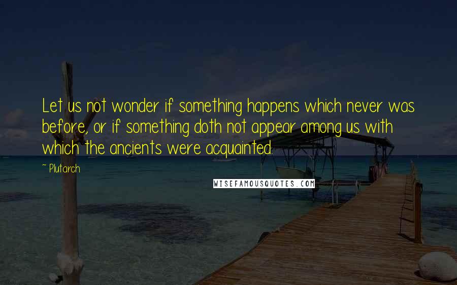 Plutarch Quotes: Let us not wonder if something happens which never was before, or if something doth not appear among us with which the ancients were acquainted.