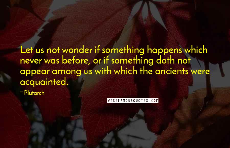 Plutarch Quotes: Let us not wonder if something happens which never was before, or if something doth not appear among us with which the ancients were acquainted.