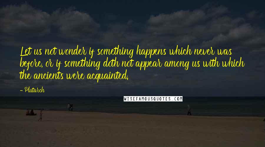 Plutarch Quotes: Let us not wonder if something happens which never was before, or if something doth not appear among us with which the ancients were acquainted.