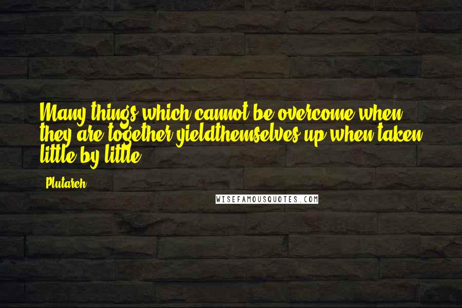 Plutarch Quotes: Many things which cannot be overcome when they are together yieldthemselves up when taken little by little.