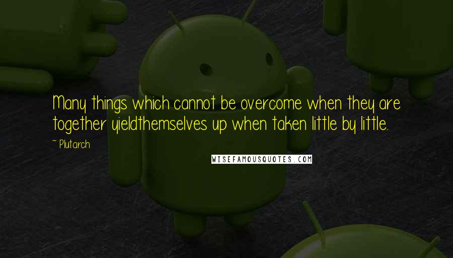 Plutarch Quotes: Many things which cannot be overcome when they are together yieldthemselves up when taken little by little.